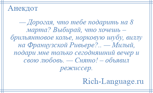 
    — Дорогая, что тебе подарить на 8 марта? Выбирай, что хочешь – брильянтовое колье, норковую шубу, виллу на Французской Ривьере?.. — Милый, подари мне только сегодняшний вечер и свою любовь. — Снято! – объявил режиссер.