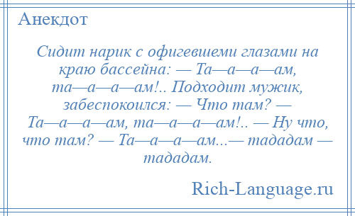 
    Сидит нарик с офигевшеми глазами на краю бассейна: — Та—а—а—ам, та—а—а—ам!.. Подходит мужик, забеспокоился: — Что там? — Та—а—а—ам, та—а—а—ам!.. — Ну что, что там? — Та—а—а—ам...— тададам — тададам.