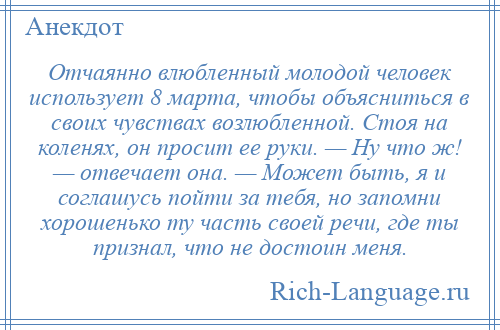 
    Отчаянно влюбленный молодой человек использует 8 марта, чтобы объясниться в своих чувствах возлюбленной. Стоя на коленях, он просит ее руки. — Ну что ж! — отвечает она. — Может быть, я и соглашусь пойти за тебя, но запомни хорошенько ту часть своей речи, где ты признал, что не достоин меня.