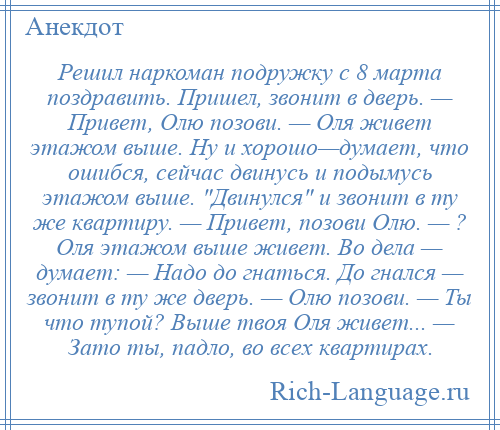 
    Решил наркоман подружку с 8 марта поздравить. Пришел, звонит в дверь. — Привет, Олю позови. — Оля живет этажом выше. Ну и хорошо—думает, что ошибся, сейчас двинусь и подымусь этажом выше. Двинулся и звонит в ту же квартиру. — Привет, позови Олю. — ? Оля этажом выше живет. Во дела — думает: — Надо до гнаться. До гнался — звонит в ту же дверь. — Олю позови. — Ты что тупой? Выше твоя Оля живет... — Зато ты, падло, во всех квартирах.