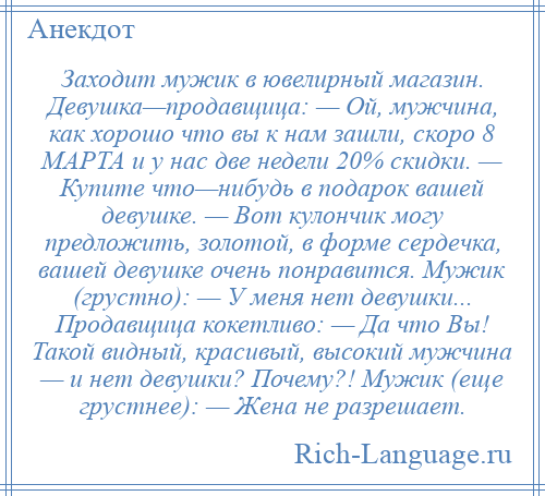 
    Заходит мужик в ювелирный магазин. Девушка—продавщица: — Ой, мужчина, как хорошо что вы к нам зашли, скоро 8 МАРТА и у нас две недели 20% скидки. — Купите что—нибудь в подарок вашей девушке. — Вот кулончик могу предложить, золотой, в форме сердечка, вашей девушке очень понравится. Мужик (грустно): — У меня нет девушки... Продавщица кокетливо: — Да что Вы! Такой видный, красивый, высокий мужчина — и нет девушки? Почему?! Мужик (еще грустнее): — Жена не разрешает.