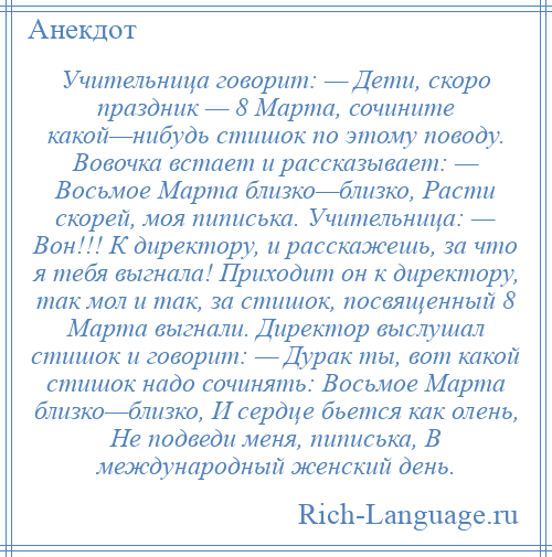 
    Учительница говорит: — Дети, скоро праздник — 8 Марта, сочините какой—нибудь стишок по этому поводу. Вовочка встает и рассказывает: — Восьмое Марта близко—близко, Расти скорей, моя пиписька. Учительница: — Вон!!! К директору, и расскажешь, за что я тебя выгнала! Приходит он к директору, так мол и так, за стишок, посвященный 8 Марта выгнали. Директор выслушал стишок и говорит: — Дурак ты, вот какой стишок надо сочинять: Восьмое Марта близко—близко, И сердце бьется как олень, Не подведи меня, пиписька, В международный женский день.