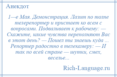 
    1—е Мая. Демонстрация. Лазит по толпе телерепортер и пристает ко всем с вопросами. Подваливает к рабочему: — Скажите, какие чувства переполняют Вас в этот день? — Пошел ты знаешь куда ... Репортер радостно в телекамеру: — И так по всей стране — шутки, смех, веселье...