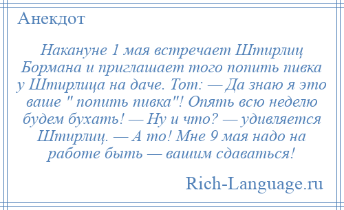 
    Накануне 1 мая встречает Штирлиц Бормана и приглашает того попить пивка у Штирлица на даче. Тот: — Да знаю я это ваше попить пивка ! Опять всю неделю будем бухать! — Ну и что? — удивляется Штирлиц. — А то! Мне 9 мая надо на работе быть — вашим сдаваться!