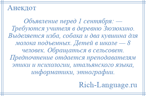 
    Объявление перед 1 сентября: — Требуются учителя в деревню Зюзюкино. Выделяется изба, собака и два кувшина для молока подъемных. Детей в школе — 8 человек. Обращаться в сельсовет. Предпочтение отдается преподавателям этики и психологии, итальянского языка, информатики, этнографии.