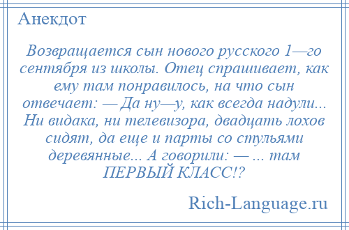 
    Возвращается сын нового русского 1—го сентября из школы. Отец спрашивает, как ему там понравилось, на что сын отвечает: — Да ну—у, как всегда надули... Ни видака, ни телевизора, двадцать лохов сидят, да еще и парты со стульями деревянные... А говорили: — ... там ПЕРВЫЙ КЛАСС!?