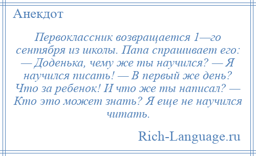 
    Первоклассник возвращается 1—го сентября из школы. Папа спрашивает его: — Доденька, чему же ты научился? — Я научился писать! — В первый же день? Что за ребенок! И что же ты написал? — Кто это может знать? Я еще не научился читать.