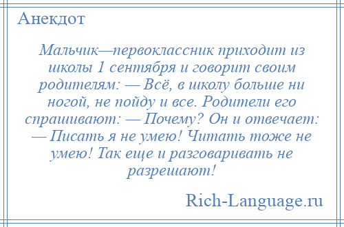 
    Мальчик—первоклассник приходит из школы 1 сентября и говорит своим родителям: — Всё, в школу больше ни ногой, не пойду и все. Родители его спрашивают: — Почему? Он и отвечает: — Писать я не умею! Читать тоже не умею! Так еще и разговаривать не разрешают!