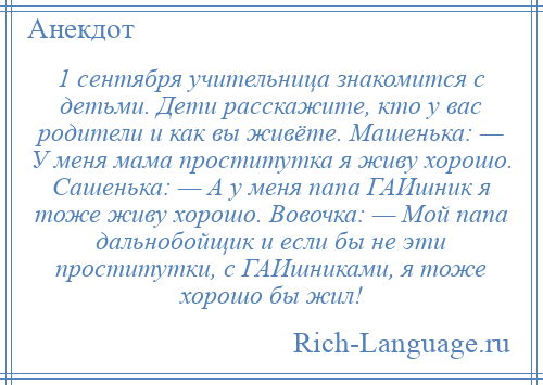 
    1 сентября учительница знакомится с детьми. Дети расскажите, кто у вас родители и как вы живёте. Машенька: — У меня мама проститутка я живу хорошо. Сашенька: — А у меня папа ГАИшник я тоже живу хорошо. Вовочка: — Мой папа дальнобойщик и если бы не эти проститутки, с ГАИшниками, я тоже хорошо бы жил!