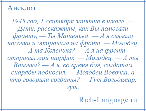 
    1945 год, 1 сентября занятие в школе. — Дети, расскажите, как Вы помогали фронту, — Ты Машенька: — А я связала носочки и отправила на фронт. — Молодец. — А та Коленька? — А я на фронт отправил мой шарфик. — Молодец. — А ты Вовочка? — А я, во время боя, солдатам снаряды подносил. — Молодец Вовочка, а что говорили солдаты? — Гут Вольдемар, гут.