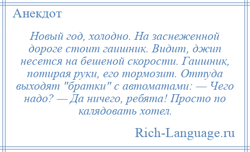 
    Новый год, холодно. На заснеженной дороге стоит гаишник. Видит, джип несется на бешеной скорости. Гаишник, потирая руки, его тормозит. Оттуда выходят братки с автоматами: — Чего надо? — Да ничего, ребята! Просто по калядовать хотел.