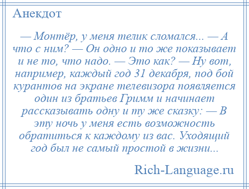 
    — Монтёр, у меня телик сломался... — А что с ним? — Он одно и то же показывает и не то, что надо. — Это как? — Ну вот, например, каждый год 31 декабря, под бой курантов на экране телевизора появляется один из братьев Гримм и начинает рассказывать одну и ту же сказку: — В эту ночь у меня есть возможность обратиться к каждому из вас. Уходящий год был не самый простой в жизни...