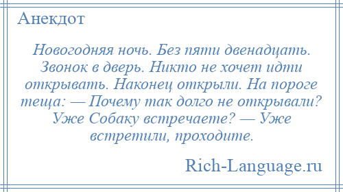 
    Новогодняя ночь. Без пяти двенадцать. Звонок в дверь. Никто не хочет идти открывать. Наконец открыли. На пороге теща: — Почему так долго не открывали? Уже Собаку встречаете? — Уже встретили, проходите.