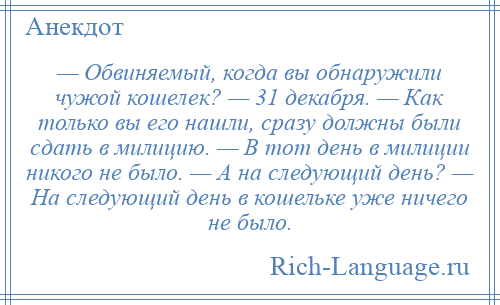 
    — Обвиняемый, когда вы обнаружили чужой кошелек? — 31 декабря. — Как только вы его нашли, сразу должны были сдать в милицию. — В тот день в милиции никого не было. — А на следующий день? — На следующий день в кошельке уже ничего не было.