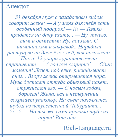 
    31 декабря муж с загадочным видом говорит жене: — А у меня для тебя есть особенный подарок! — !!! — Только придется на дачу ехать... — Ну, ничего, там и отметим! Ну, поехали. С шампанским и закуской.. Нарядили растущую на даче ёлку, всё, как положено. После 12 удара курантов жена спрашивает: — А где же сюрприз? — Один момент! Лезет под ёлку, раскидывает снег... Взору жены открывается нора. Муж достает оттуда объемный пакет, отряхивает его. — С новым годом, дорогая! Жена, вся в нетерпении, вскрыает упаковку. На свет появляется шубка из искусственной Чебурашки... — ?!...? — Но ты же сама просила шубу из норки! Вот она...