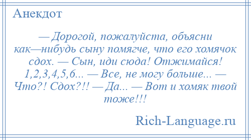 
    — Дорогой, пожалуйста, объясни как—нибудь сыну помягче, что его хомячок сдох. — Сын, иди сюда! Отжимайся! 1,2,3,4,5,6... — Все, не могу больше... — Что?! Сдох?!! — Да... — Вот и хомяк твой тоже!!!