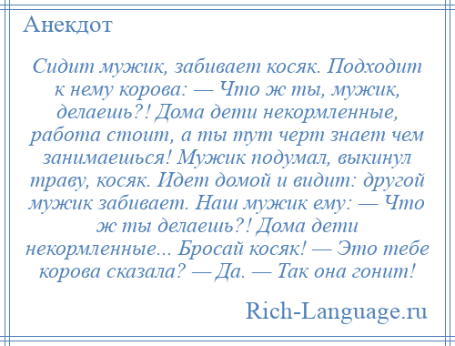 
    Сидит мужик, забивает косяк. Подходит к нему корова: — Что ж ты, мужик, делаешь?! Дома дети некормленные, работа стоит, а ты тут черт знает чем занимаешься! Мужик подумал, выкинул траву, косяк. Идет домой и видит: другой мужик забивает. Наш мужик ему: — Что ж ты делаешь?! Дома дети некормленные... Бросай косяк! — Это тебе корова сказала? — Да. — Так она гонит!