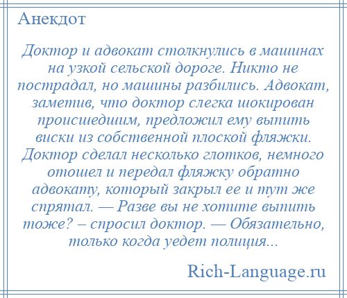 
    Доктор и адвокат столкнулись в машинах на узкой сельской дороге. Никто не пострадал, но машины разбились. Адвокат, заметив, что доктор слегка шокирован происшедшим, предложил ему выпить виски из собственной плоской фляжки. Доктор сделал несколько глотков, немного отошел и передал фляжку обратно адвокату, который закрыл ее и тут же спрятал. — Разве вы не хотите выпить тоже? – спросил доктор. — Обязательно, только когда уедет полиция...