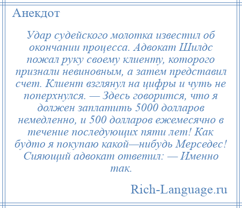 
    Удар судейского молотка известил об окончании процесса. Адвокат Шилдс пожал руку своему клиенту, которого признали невиновным, а затем представил счет. Клиент взглянул на цифры и чуть не поперхнулся. — Здесь говорится, что я должен заплатить 5000 долларов немедленно, и 500 долларов ежемесячно в течение последующих пяти лет! Как будто я покупаю какой—нибудь Мерседес! Сияющий адвокат ответил: — Именно так.
