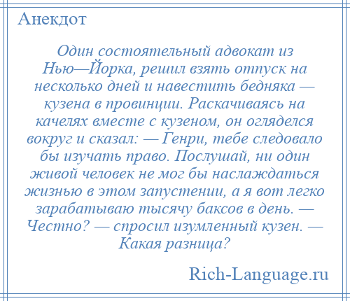 
    Один состоятельный адвокат из Нью—Йорка, решил взять отпуск на несколько дней и навестить бедняка — кузена в провинции. Раскачиваясь на качелях вместе с кузеном, он огляделся вокруг и сказал: — Генри, тебе следовало бы изучать право. Послушай, ни один живой человек не мог бы наслаждаться жизнью в этом запустении, а я вот легко зарабатываю тысячу баксов в день. — Честно? — спросил изумленный кузен. — Какая разница?