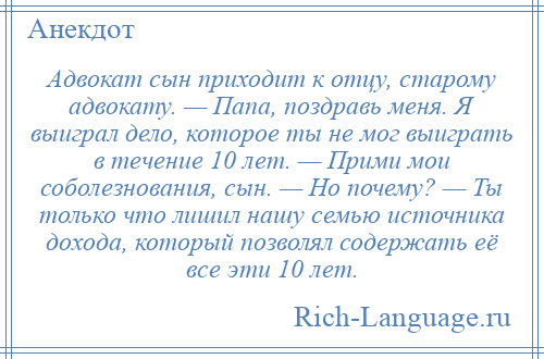 
    Адвокат сын приходит к отцу, старому адвокату. — Папа, поздравь меня. Я выиграл дело, которое ты не мог выиграть в течение 10 лет. — Прими мои соболезнования, сын. — Но почему? — Ты только что лишил нашу семью источника дохода, который позволял содержать её все эти 10 лет.