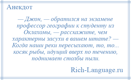 
    — Джон, — обратился на экзамене профессор географии к студенту из Оклахомы, — расскажите, чем характерны засухи в вашем штате? — Когда наши реки пересыхают, то, то... косяк рыбы, идущий вверх по течению, поднимает столбы пыли.