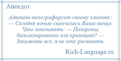 
    Адвокат телеграфирует своему клиенту: — Сегодня ночью скончалась Ваша теща. Что заказывать: — Похороны, бальзамирование или кремацию? — Закажите все, я не хочу рисковать.