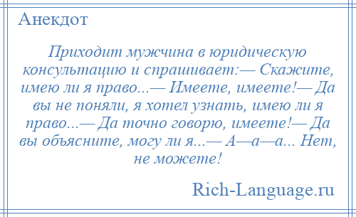 
    Приходит мужчина в юридическую консультацию и спрашивает:— Скажите, имею ли я право...— Имеете, имеете!— Да вы не поняли, я хотел узнать, имею ли я право...— Да точно говорю, имеете!— Да вы объясните, могу ли я...— А—а—а... Нет, не можете!