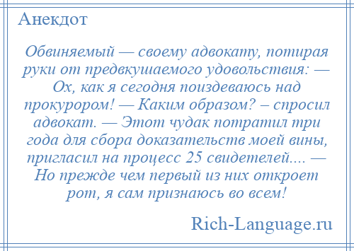 
    Обвиняемый — своему адвокату, потирая руки от предвкушаемого удовольствия: — Ох, как я сегодня поиздеваюсь над прокурором! — Каким образом? – спросил адвокат. — Этот чудак потратил три года для сбора доказательств моей вины, пригласил на процесс 25 свидетелей.... — Но прежде чем первый из них откроет рот, я сам признаюсь во всем!