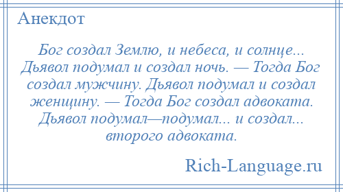 
    Бог создал Землю, и небеса, и солнце... Дьявол подумал и создал ночь. — Тогда Бог создал мужчину. Дьявол подумал и создал женщину. — Тогда Бог создал адвоката. Дьявол подумал—подумал... и создал... второго адвоката.