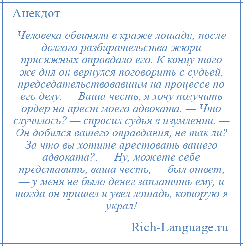 
    Человека обвиняли в краже лошади, после долгого разбирательства жюри присяжных оправдало его. К концу того же дня он вернулся поговорить с судьей, председательствовавшим на процессе по его делу. — Ваша честь, я хочу получить ордер на арест моего адвоката. — Что случилось? — спросил судья в изумлении. — Он добился вашего оправдания, не так ли? За что вы хотите арестовать вашего адвоката?. — Ну, можете себе представить, ваша честь, — был ответ, — у меня не было денег заплатить ему, и тогда он пришел и увел лошадь, которую я украл!