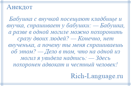 
    Бабушка с внучкой посещают кладбище и внучка, спрашивает у бабушки: — Бабушка, а разве в одной могиле можно похоронить сразу двоих людей? — Конечно, нет внученька, а почему ты меня спрашиваешь об этом? — Дело в том, что на одной из могил я увидела надпись: — Здесь похоронен адвокат и честный человек!