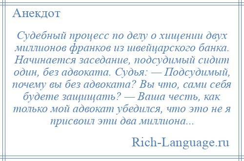 
    Судебный процесс по делу о хищении двух миллионов франков из швейцарского банка. Начинается заседание, подсудимый сидит один, без адвоката. Судья: — Подсудимый, почему вы без адвоката? Вы что, сами себя будете защищать? — Ваша честь, как только мой адвокат убедился, что это не я присвоил эти два миллиона...