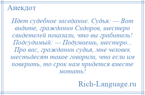 
    Идет судебное заседание. Судья: — Вот видите, гражданин Сидоров, шестеро свидетелей показали, что вы грабитель! Подсудимый: — Подумаешь, шестеро... Про вас, гражданин судья, мне человек шестьдесят такое говорили, что если им поверить, то срок нам придется вместе мотать!