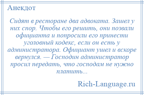 
    Сидят в ресторане два адвоката. Зашел у них спор. Чтобы его решить, они позвали официанта и попросили его принести уголовный кодекс, если он есть у администратора. Официант ушел и вскоре вернулся. — Господин администратор просил передать, что господам не нужно платить...