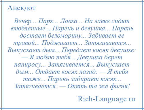 
    Вечер... Парк... Лавка... На лавке сидят влюбленные... Парень и девушка... Парень достает беломорину... Забивает ее травой... Поджигает... Затягивается... Выпускает дым... Передает косяк девушке: — Я люблю тебя... Девушка берет папиросу... Затягивается... Выпускает дым... Отдает косяк назад: — Я тебя тоже... Парень забирает косяк... Затягивается: — Опять та же фигня!