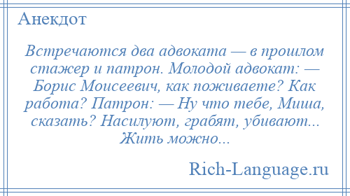 
    Встречаются два адвоката — в прошлом стажер и патрон. Молодой адвокат: — Борис Моисеевич, как поживаете? Как работа? Патрон: — Ну что тебе, Миша, сказать? Насилуют, грабят, убивают... Жить можно...