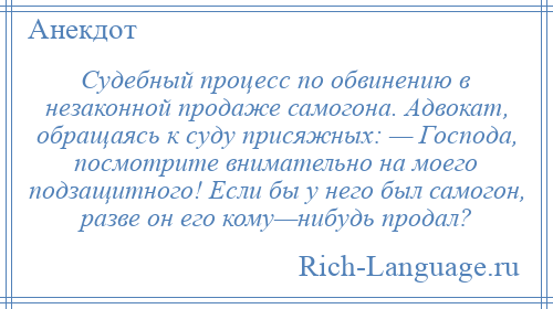 
    Судебный процесс по обвинению в незаконной продаже самогона. Адвокат, обращаясь к суду присяжных: — Господа, посмотрите внимательно на моего подзащитного! Если бы у него был самогон, разве он его кому—нибудь продал?