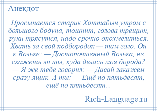 
    Просыпается старик Хоттабыч утром с большого бодуна, тошнит, голова трещит, руки трясутся, надо срочно опохмелиться. Хвать за свой подбородок — там голо. Он к Вольке: — Достопочтенный Волька, не скажешь ли ты, куда делась моя борода? — Я же тебе говорил: — Давай закажем сразу ящик. А ты: — Ещё по пятьдесят, ещё по пятьдесят...