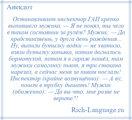 
    Останавливает инспектор ГАИ крепко выпившего мужика. — Я не понял, ты чего в таком состоянии за рулём? Мужик: — Да представляешь, у друга день рождения... Ну, выпили бутылку водки — не хватило, взяли бутылку коньяка, потом догнались бормотухой, потом я в гараж пошёл, там мужики самогонку пьют, я три стакана нарезал, а сейчас меня за пивом послали! Инспектор (крайне возмущённо): — А ну, пошли в трубку дышать! Мужик (обиженно): — Да вы что, мне разве не верите?!