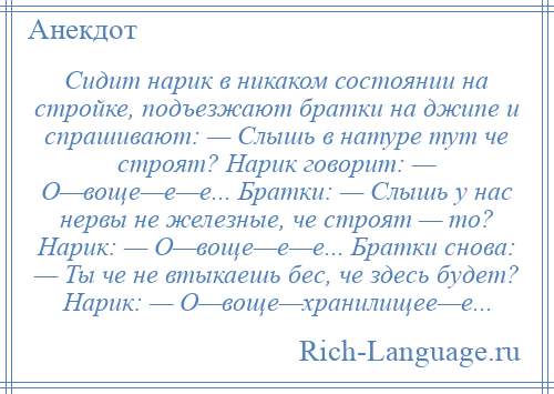 
    Сидит нарик в никаком состоянии на стройке, подъезжают братки на джипе и спрашивают: — Слышь в натуре тут че строят? Нарик говорит: — О—воще—е—е... Братки: — Слышь у нас нервы не железные, че строят — то? Нарик: — О—воще—е—е... Братки снова: — Ты че не втыкаешь бес, че здесь будет? Нарик: — О—воще—хранилищее—е...