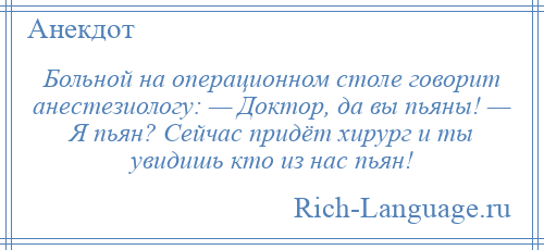 
    Больной на операционном столе говорит анестезиологу: — Доктор, да вы пьяны! — Я пьян? Сейчас придёт хирург и ты увидишь кто из нас пьян!
