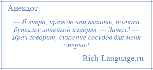 
    — Я вчера, прежде чем выпить, полчаса бутылку линейкой измерял. — Зачем? — Врач говорит, сужение сосудов для меня смерть!