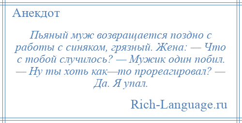 
    Пьяный муж возвращается поздно с работы с синяком, грязный. Жена: — Что с тобой случилось? — Мужик один побил. — Ну ты хоть как—то прореагировал? — Да. Я упал.