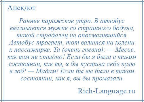 
    Раннее парижское утро. В автобус вваливается мужик со страшного бодуна, такой страдалец не опохмелившийся. Автобус трогает, тот валится на колени к пассажирке. Та (очень гневно): — Месье, как вам не стыдно! Если бы я была в таком состоянии, как вы, я бы пустила себе пулю в лоб! — Мадам! Если бы вы были в таком состоянии, как я, вы бы промазали.