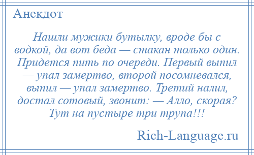 
    Нашли мужики бутылку, вроде бы с водкой, да вот беда — стакан только один. Придется пить по очереди. Первый выпил — упал замертво, второй посомневался, выпил — упал замертво. Третий налил, достал сотовый, звонит: — Алло, скорая? Тут на пустыре три трупа!!!