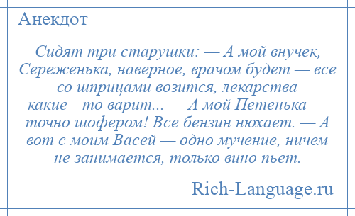 
    Сидят три старушки: — А мой внучек, Сереженька, наверное, врачом будет — все со шприцами возится, лекарства какие—то варит... — А мой Петенька — точно шофером! Все бензин нюхает. — А вот с моим Васей — одно мучение, ничем не занимается, только вино пьет.
