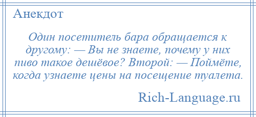 
    Один посетитель бара обращается к другому: — Вы не знаете, почему у них пиво такое дешёвое? Второй: — Поймёте, когда узнаете цены на посещение туалета.