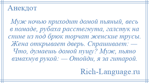 
    Муж ночью приходит домой пьяный, весь в помаде, рубаха расстегнута, галстук на спине из под брюк торчат женские трусы. Жена открывает дверь. Спрашивает: — Что, думаешь домой пущу? Муж, пьяно взмахнув рукой: — Отойди, я за гитарой.