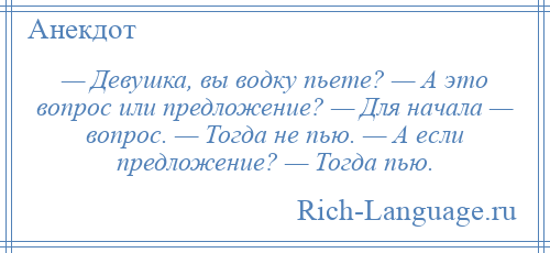 
    — Девушка, вы водку пьете? — А это вопрос или предложение? — Для начала — вопрос. — Тогда не пью. — А если предложение? — Тогда пью.